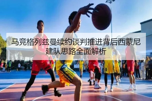 马竞格列兹曼续约谈判推进背后西蒙尼建队思路全面解析
