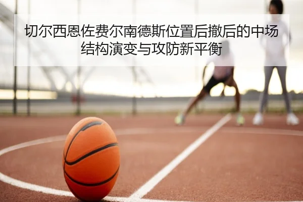 切尔西恩佐费尔南德斯位置后撤后的中场结构演变与攻防新平衡