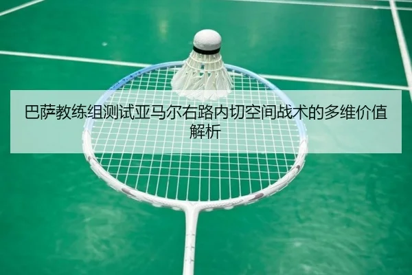 巴萨教练组测试亚马尔右路内切空间战术的多维价值解析