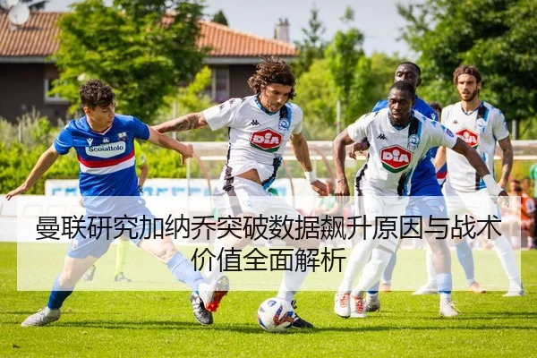 曼联研究加纳乔突破数据飙升原因与战术价值全面解析