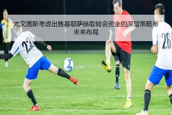 尤文图斯考虑出售基耶萨换取转会资金的深层策略与未来布局